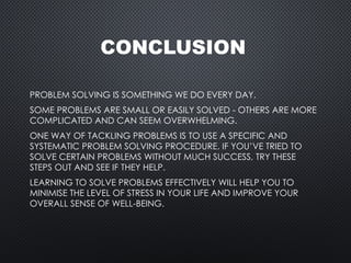CONCLUSION
PROBLEM SOLVING IS SOMETHING WE DO EVERY DAY.
SOME PROBLEMS ARE SMALL OR EASILY SOLVED - OTHERS ARE MORE
COMPLICATED AND CAN SEEM OVERWHELMING.
ONE WAY OF TACKLING PROBLEMS IS TO USE A SPECIFIC AND
SYSTEMATIC PROBLEM SOLVING PROCEDURE. IF YOU’VE TRIED TO
SOLVE CERTAIN PROBLEMS WITHOUT MUCH SUCCESS, TRY THESE
STEPS OUT AND SEE IF THEY HELP.
LEARNING TO SOLVE PROBLEMS EFFECTIVELY WILL HELP YOU TO
MINIMISE THE LEVEL OF STRESS IN YOUR LIFE AND IMPROVE YOUR
OVERALL SENSE OF WELL-BEING.
 