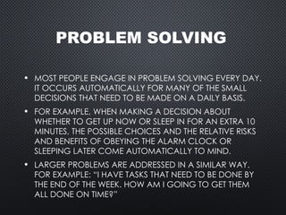 PROBLEM SOLVING
• MOST PEOPLE ENGAGE IN PROBLEM SOLVING EVERY DAY.
IT OCCURS AUTOMATICALLY FOR MANY OF THE SMALL
DECISIONS THAT NEED TO BE MADE ON A DAILY BASIS.
• FOR EXAMPLE, WHEN MAKING A DECISION ABOUT
WHETHER TO GET UP NOW OR SLEEP IN FOR AN EXTRA 10
MINUTES, THE POSSIBLE CHOICES AND THE RELATIVE RISKS
AND BENEFITS OF OBEYING THE ALARM CLOCK OR
SLEEPING LATER COME AUTOMATICALLY TO MIND.
• LARGER PROBLEMS ARE ADDRESSED IN A SIMILAR WAY.
FOR EXAMPLE: “I HAVE TASKS THAT NEED TO BE DONE BY
THE END OF THE WEEK. HOW AM I GOING TO GET THEM
ALL DONE ON TIME?”
 