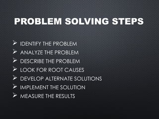 PROBLEM SOLVING STEPS
 IDENTIFY THE PROBLEM
 ANALYZE THE PROBLEM
 DESCRIBE THE PROBLEM
 LOOK FOR ROOT CAUSES
 DEVELOP ALTERNATE SOLUTIONS
 IMPLEMENT THE SOLUTION
 MEASURE THE RESULTS
 