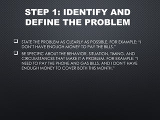 STEP 1: IDENTIFY AND
DEFINE THE PROBLEM
 STATE THE PROBLEM AS CLEARLY AS POSSIBLE. FOR EXAMPLE: “I
DON’T HAVE ENOUGH MONEY TO PAY THE BILLS.”
 BE SPECIFIC ABOUT THE BEHAVIOR, SITUATION, TIMING, AND
CIRCUMSTANCES THAT MAKE IT A PROBLEM. FOR EXAMPLE: “I
NEED TO PAY THE PHONE AND GAS BILLS, AND I DON’T HAVE
ENOUGH MONEY TO COVER BOTH THIS MONTH.”
 