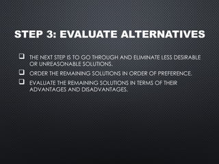STEP 3: EVALUATE ALTERNATIVES
 THE NEXT STEP IS TO GO THROUGH AND ELIMINATE LESS DESIRABLE
OR UNREASONABLE SOLUTIONS.
 ORDER THE REMAINING SOLUTIONS IN ORDER OF PREFERENCE.
 EVALUATE THE REMAINING SOLUTIONS IN TERMS OF THEIR
ADVANTAGES AND DISADVANTAGES.
 