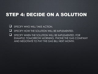 STEP 4: DECIDE ON A SOLUTION
 SPECIFY WHO WILL TAKE ACTION.
 SPECIFY HOW THE SOLUTION WILL BE IMPLEMENTED.
 SPECIFY WHEN THE SOLUTION WILL BE IMPLEMENTED. FOR
EXAMPLE: TOMORROW MORNING, PHONE THE GAS COMPANY
AND NEGOTIATE TO PAY THE GAS BILL NEXT MONTH.
 