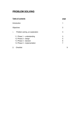 PROBLEM SOLVING


Table of contents                       page

Introduction                            1

Objectives                              2

1.    Problem solving, an explanation   3

     1.1   Phase 1 – understanding      3
     1.2   Phase 2 – design             5
     1.3   Phase 3 – decision           6
     1.4   Phase 4 – implementation     7

2.    Checklist                                9
 