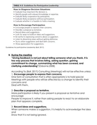 Guidelines for participative Leadership (Boll, 2017).
B. During the meeting
“Giving feedback is not just about telling someone what you thank. It is
two way process that involves listing, asking question, gaining
commitment to change, summarizing what has been covered, and
clarifying understanding”(Osborne,2008)
According To (Boll, 2017) Consulting (Meetings) will not be effective unless:
1- Encourage people to express their concerns.
One form of consultation that is often appropriate is to hold special
Meetings with people who will be affected by a change to identify their
concerns and
Deal with them.
2- Describe a proposal as tentative.
More participation is likely if you present a proposal as tentative and
encourage
People to improve it, rather than asking people to react to an elaborate
plan that appears complete.
3- Record ideas and suggestions.
When someone makes a suggestion, it is helpful to acknowledge the idea
and
Show that it is not being ignored.
 