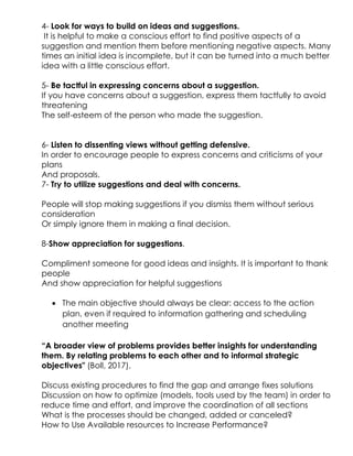 4- Look for ways to build on ideas and suggestions.
It is helpful to make a conscious effort to find positive aspects of a
suggestion and mention them before mentioning negative aspects. Many
times an initial idea is incomplete, but it can be turned into a much better
idea with a little conscious effort.
5- Be tactful in expressing concerns about a suggestion.
If you have concerns about a suggestion, express them tactfully to avoid
threatening
The self-esteem of the person who made the suggestion.
6- Listen to dissenting views without getting defensive.
In order to encourage people to express concerns and criticisms of your
plans
And proposals.
7- Try to utilize suggestions and deal with concerns.
People will stop making suggestions if you dismiss them without serious
consideration
Or simply ignore them in making a final decision.
8-Show appreciation for suggestions.
Compliment someone for good ideas and insights. It is important to thank
people
And show appreciation for helpful suggestions
 The main objective should always be clear: access to the action
plan, even if required to information gathering and scheduling
another meeting
“A broader view of problems provides better insights for understanding
them. By relating problems to each other and to informal strategic
objectives" (Boll, 2017).
Discuss existing procedures to find the gap and arrange fixes solutions
Discussion on how to optimize (models, tools used by the team) in order to
reduce time and effort, and improve the coordination of all sections
What is the processes should be changed, added or canceled?
How to Use Available resources to Increase Performance?
 