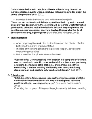 "Lateral consultation with people in different subunits may be used to
increase decision quality when peers have relevant knowledge about the
cause of a problem” (Boll, 2017).
 Develop a way to evaluate and follow the action plan
"There are two reasons to establish early on the criteria by which you will
evaluate your decision. First, these criteria will determine what information
you need to collect to make the decision. Second, they help make the
decision process transparent everyone involved knows what the list of
alternatives will be judged against" (hunsaker, and hunasker, 2016)
4- Implementation
 After preparing the work plan by the team and the division of roles
between them starts implementation
 The role of the manager is here to provide support, advice and
overcoming obstacles
 Make sure that the plan works as scheduled
“Coordinating: Communicating with others in the company over whom
one has no direct control in order to share information, meet previously
established schedules, solve problems, and achieve objectives;
maintaining a smooth working relationship with peers; mediating
disagreements and conflicts between key individuals.” (Boll, 2017).
5- Following up
“Establish criteria for measuring success than track progress and take
corrective action when necessary, tray to develop and maintain
positives attitudes in everyone involved” (hunsaker, and hunasker,
2016)
Checking the progress of the plan through a weekly follow-up meeting
 