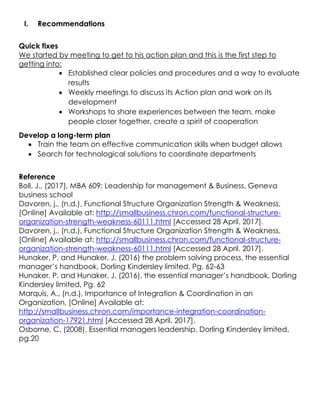 I. Recommendations
Quick fixes
We started by meeting to get to his action plan and this is the first step to
getting into:
 Established clear policies and procedures and a way to evaluate
results
 Weekly meetings to discuss its Action plan and work on its
development
 Workshops to share experiences between the team, make
people closer together, create a spirit of cooperation
Develop a long-term plan
 Train the team on effective communication skills when budget allows
 Search for technological solutions to coordinate departments
Reference
Boll, J., (2017), MBA 609: Leadership for management & Business, Geneva
business school
Davoren, j., (n.d.), Functional Structure Organization Strength & Weakness,
[Online] Available at: http://smallbusiness.chron.com/functional-structure-
organization-strength-weakness-60111.html [Accessed 28 April. 2017].
Davoren, j., (n.d.), Functional Structure Organization Strength & Weakness,
[Online] Available at: http://smallbusiness.chron.com/functional-structure-
organization-strength-weakness-60111.html [Accessed 28 April. 2017].
Hunaker, P, and Hunaker, J, (2016) the problem solving process, the essential
manager’s handbook, Dorling Kindersley limited, Pg. 62-63
Hunaker, P, and Hunaker, J, (2016), the essential manager’s handbook, Dorling
Kindersley limited, Pg. 62
Marquis, A., (n.d.), Importance of Integration & Coordination in an
Organization, [Online] Available at:
http://smallbusiness.chron.com/importance-integration-coordination-
organization-17921.html [Accessed 28 April. 2017].
Osborne, C, (2008), Essential managers leadership, Dorling Kindersley limited,
pg.20
 