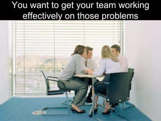 You want to get your team working effectively on those problems