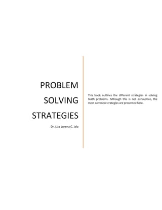 PROBLEM
SOLVING
STRATEGIES
Dr. Liza Lorena C. Jala
This book outlines the different strategies in solving
Math problems. Although this is not exhaustive, the
most common strategies are presented here.
 
