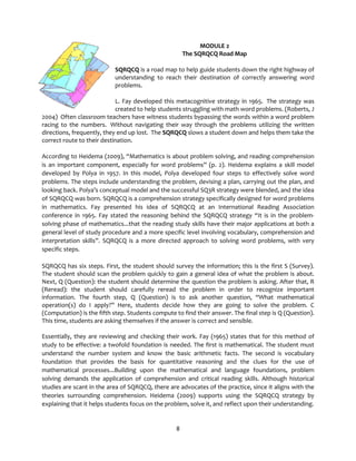 8
MODULE 2
The SQRQCQ Road Map
SQRQCQ is a road map to help guide students down the right highway of
understanding to reach their destination of correctly answering word
problems.
L. Fay developed this metacognitive strategy in 1965. The strategy was
created to help students struggling with math word problems. (Roberts, J
2004) Often classroom teachers have witness students bypassing the words within a word problem
racing to the numbers. Without navigating their way through the problems utilizing the written
directions, frequently, they end up lost. The SQRQCQ slows a student down and helps them take the
correct route to their destination.
According to Heidema (2009), “Mathematics is about problem solving, and reading comprehension
is an important component, especially for word problems” (p. 2). Heidema explains a skill model
developed by Polya in 1957. In this model, Polya developed four steps to effectively solve word
problems. The steps include understanding the problem, devising a plan, carrying out the plan, and
looking back. Polya’s conceptual model and the successful SQ3R strategy were blended, and the idea
of SQRQCQ was born. SQRQCQ is a comprehension strategy specifically designed for word problems
in mathematics. Fay presented his idea of SQRQCQ at an International Reading Association
conference in 1965. Fay stated the reasoning behind the SQRQCQ strategy “It is in the problem-
solving phase of mathematics...that the reading study skills have their major applications at both a
general level of study procedure and a more specific level involving vocabulary, comprehension and
interpretation skills”. SQRQCQ is a more directed approach to solving word problems, with very
specific steps.
SQRQCQ has six steps. First, the student should survey the information; this is the first S (Survey).
The student should scan the problem quickly to gain a general idea of what the problem is about.
Next, Q (Question): the student should determine the question the problem is asking. After that, R
(Reread): the student should carefully reread the problem in order to recognize important
information. The fourth step, Q (Question) is to ask another question, “What mathematical
operation(s) do I apply?” Here, students decide how they are going to solve the problem. C
(Computation) is the fifth step. Students compute to find their answer. The final step is Q (Question).
This time, students are asking themselves if the answer is correct and sensible.
Essentially, they are reviewing and checking their work. Fay (1965) states that for this method of
study to be effective: a twofold foundation is needed. The first is mathematical. The student must
understand the number system and know the basic arithmetic facts. The second is vocabulary
foundation that provides the basis for quantitative reasoning and the clues for the use of
mathematical processes...Building upon the mathematical and language foundations, problem
solving demands the application of comprehension and critical reading skills. Although historical
studies are scant in the area of SQRQCQ, there are advocates of the practice, since it aligns with the
theories surrounding comprehension. Heidema (2009) supports using the SQRQCQ strategy by
explaining that it helps students focus on the problem, solve it, and reflect upon their understanding.
 