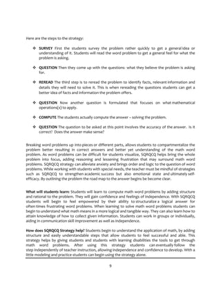 9
Here are the steps to the strategy:
v SURVEY First the students survey the problem rather quickly to get a general idea or
understanding of it. Students will read the word problem to get a general feel for what the
problem is asking.
v QUESTION Then they come up with the questions- what they believe the problem is asking
for.
v REREAD The third step is to reread the problem to identify facts, relevant information and
details they will need to solve it. This is when rereading the questions students can get a
better idea of facts and information the problem offers.
v QUESTION Now another question is formulated that focuses on what mathematical
operations(s) to apply.
v COMPUTE The students actually compute the answer – solving the problem.
v QUESTION The question to be asked at this point involves the accuracy of the answer. Is it
correct? Does the answer make sense?
Breaking word problems up into pieces or different parts, allows students to compartmentalize the
problem better resulting in correct answers and better yet understanding of the math word
problem. As word problems can be difficult for students visualize, SQRQCQ helps bring the whole
problem into focus, adding reasoning and lessening frustration that may surround math word
problems. SQRQCQ strategy can alleviate anxiety and brings order and logic to the question of word
problems. While working with students with special needs, the teacher must be mindful of strategies
such as SQRQCQ to strengthen academic success but also emotional state and ultimately self-
efficacy. By outlining the problem the road map to the answer begins be become clear.
What will students learn: Students will learn to compute math word problems by adding structure
and rational to the problem. They will gain confidence and feelings of independence. With SQRQCQ
students will begin to feel empowered by their ability to structuralize a logical answer for
often times frustrating word problems. When learning to solve math word problems students can
begin to understand what math means in a more logical and tangible way. They can also learn how to
attain knowledge of how to collect given information. Students can work in groups or individually,
aiding in communication skill improvement as well as independence.
How does SQRQCQ Strategy help? Students begin to understand the application of math, by adding
structure and easily understandable steps that allow students to feel successful and able. This
strategy helps by giving students and students with learning disabilities the tools to get through
math word problems. After using this strategy students can eventually follow the
step independently of teacher instruction, allowing independence and confidence to develop. With a
little modeling and practice students can begin using the strategy alone.
 