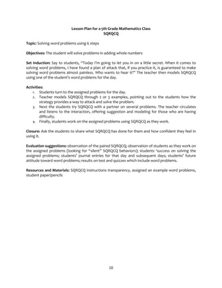 10
Lesson Plan for a 5th Grade Mathematics Class
SQRQCQ
Topic: Solving word problems using 6 steps
Objectives: The student will solve problems in adding whole numbers
Set Induction: Say to students, “Today I’m going to let you in on a little secret. When it comes to
solving word problems, I have found a plan of attack that, if you practice it, is guaranteed to make
solving word problems almost painless. Who wants to hear it?” The teacher then models SQRQCQ
using one of the student’s word problems for the day.
Activities:
1. Students turn to the assigned problems for the day.
2. Teacher models SQRQCQ through 2 or 3 examples, pointing out to the students how the
strategy provides a way to attack and solve the problem.
3. Next the students try SQRQCQ with a partner on several problems. The teacher circulates
and listens to the interaction, offering suggestion and modeling for those who are having
difficulty.
4. Finally, students work on the assigned problems using SQRQCQ as they work.
Closure: Ask the students to share what SQRQCQ has done for them and how confident they feel in
using it.
Evaluation suggestions: observation of the paired SQRQCQ; observation of students as they work on
the assigned problems (looking for “silent” SQRQCQ behaviors); students ‘success on solving the
assigned problems; students’ journal entries for that day and subsequent days; students’ future
attitude toward word problems; results on test and quizzes which include word problems.
Resources and Materials: SQRQCQ instructions transparency, assigned an example word problems,
student paper/pencils
 