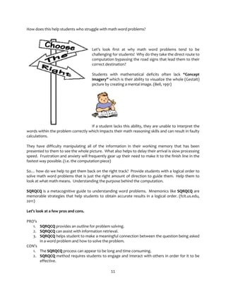 11
How does this help students who struggle with math word problems?
Let’s look first at why math word problems tend to be
challenging for students! Why do they take the direct route to
computation bypassing the road signs that lead them to their
correct destination?
Students with mathematical deficits often lack “Concept
Imagery” which is their ability to visualize the whole (Gestalt)
picture by creating a mental image. (Bell, 1991)
If a student lacks this ability, they are unable to interpret the
words within the problem correctly which impacts their math reasoning skills and can result in faulty
calculations.
They have difficulty manipulating all of the information in their working memory that has been
presented to them to see the whole picture. What also helps to delay their arrival is slow processing
speed. Frustration and anxiety will frequently gear up their need to make it to the finish line in the
fastest way possible. (I.e. the computation piece)
So… how do we help to get them back on the right track? Provide students with a logical order to
solve math word problems that is just the right amount of direction to guide them. Help them to
look at what math means. Understanding the purpose behind the computation.
SQRQCQ is a metacognitive guide to understanding word problems. Mnemonics like SQRQCQ are
memorable strategies that help students to obtain accurate results in a logical order. (fcit.us.edu,
2011)
Let’s look at a few pros and cons.
PRO’s
1. SQRQCQ provides an outline for problem solving.
2. SQRQCQ can assist with information retrieval.
3. SQRQCQ helps student to make a meaningful connection between the question being asked
in a word problem and how to solve the problem.
CON’s
1. The SQRQCQ process can appear to be long and time consuming.
2. SQRQCQ method requires students to engage and interact with others in order for it to be
effective.
 