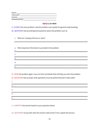 13
Name: ____________________________________________
Instructor: _________________________________________
Course: ___________________________________________
Module/Lesson: ____________________________________
SQRQCQ for Math
S = SURVEY the story problem: read the problem over quickly for general understanding.
Q = QUESTION: Ask yourself general questions about this problem such as:
1. What am I trying to find out or solve?
2. What important information is provided in the problem
1.
2.
3.
4.
5.
R = READ the problem again. Focus on facts and details that will help you solve the problem.
Q = QUESTION: Ask yourself, what operations must be performed and in what order?
1.
2.
3.
4.
5.
C = COMPUTE the answer based on your questions above.
Q = QUESTION: As yourself, does this answer make sense? If not, repeat the process.
 