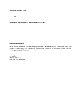 Philippine Copyright, 2016
by
Liza Lorena Casayas-Jala, MST- Mathematics, Ph.D.Ed.-RE
ALL RIGHTS RESERVED
No part of this publication may be reproduced, stored in a retrieval system, or transmitted, in any form
or by any means, electronic, mechanical, photocopying, recording, or otherwise, without the prior
written permission of the author.
Printed by:
CRIS’ Print Options
Lapu-lapu City, Philippines
 