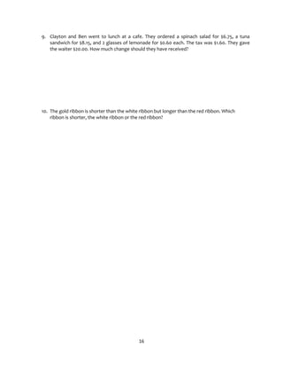 16
9. Clayton and Ben went to lunch at a cafe. They ordered a spinach salad for $6.75, a tuna
sandwich for $8.15, and 2 glasses of lemonade for $0.60 each. The tax was $1.60. They gave
the waiter $20.00. How much change should they have received?
10. The gold ribbon is shorter than the white ribbon but longer than the red ribbon. Which
ribbon is shorter, the white ribbon or the red ribbon?
 