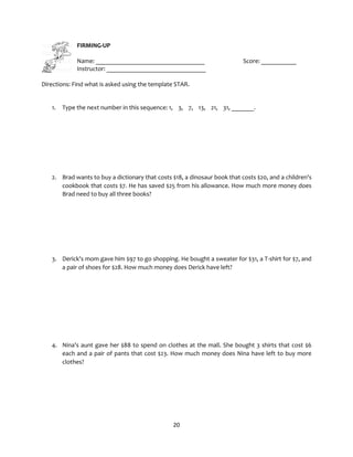 20
FIRMING-UP
Name: __________________________________ Score: ___________
Instructor: _______________________________
Directions: Find what is asked using the template STAR.
1. Type the next number in this sequence: 1, 3, 7, 13, 21, 31, _______.
2. Brad wants to buy a dictionary that costs $18, a dinosaur book that costs $20, and a children's
cookbook that costs $7. He has saved $25 from his allowance. How much more money does
Brad need to buy all three books?
3. Derick's mom gave him $97 to go shopping. He bought a sweater for $31, a T-shirt for $7, and
a pair of shoes for $28. How much money does Derick have left?
4. Nina's aunt gave her $88 to spend on clothes at the mall. She bought 3 shirts that cost $6
each and a pair of pants that cost $23. How much money does Nina have left to buy more
clothes?
 