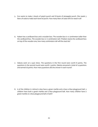 21
5. Eve wants to make 5 bowls of peach punch and 8 bowls of pineapple punch. She needs 3
liters of soda to make each bowl of punch. How many liters of soda will Eve need in all?
6. Kaleen has a cardboard box and a wooden box. The wooden box is 12 centimeters taller than
the cardboard box. The wooden box is 17 centimeters tall. If Kaleen stacks the cardboard box
on top of the wooden one, how many centimeters tall will the stack be?
7. Dakota went on a quiz show. The questions in the first round were worth 8 points. The
questions in the second round were worth 2 points. Dakota answered a total of 4 questions
and earned 26 points. How many questions did she answer in each round?
8. 6 of the children in Johnny's class have a green marble and 4 have a blue playground ball. 3
children have both a green marble and a blue playground ball. How many children have a
green marble or a blue playground ball or both?
 