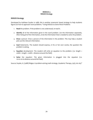24
MODULE 4
RIDGES Strategy
RIDGES Strategy
Developed by Kathleen Snyder in 1988, this is another mnemonic based strategy to help students
figure out how to approach word problems. “Using RIDGES to Solve Word Problems
1. Read the problem. If the problem is not understood, re-read it.
2. Identify all of the information given in the word problem. List the information separately.
After listing all of the information, circle the information that is needed to solve the problem.
3. Draw a picture- Draw a picture of the information in the problem. This may help a student
pick out the relevant information.
4. Goal Statements. The student should express, in his or her own words, the question the
problem is asking.
5. Equation development- The student will write an equation to the problem. (i.e. length +
width + length + width = distance around the field)
6. Solve the equation- The given information is plugged into the equation (i.e.
10+6+10+6=distance around the field)
Source: Snyder, K. (1988) Ridges: A problem-solving math strategy. Academic Therapy, 230), 261-263”
 