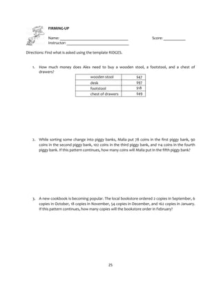 25
FIRMING-UP
Name: __________________________________ Score: ___________
Instructor: _______________________________
Directions: Find what is asked using the template RIDGES.
1. How much money does Alex need to buy a wooden stool, a footstool, and a chest of
drawers?
wooden stool $47
desk $97
footstool $18
chest of drawers $49
2. While sorting some change into piggy banks, Malia put 78 coins in the first piggy bank, 90
coins in the second piggy bank, 102 coins in the third piggy bank, and 114 coins in the fourth
piggy bank. If this pattern continues, how many coins will Malia put in the fifth piggy bank?
3. A new cookbook is becoming popular. The local bookstore ordered 2 copies in September, 6
copies in October, 18 copies in November, 54 copies in December, and 162 copies in January.
If this pattern continues, how many copies will the bookstore order in February?
 