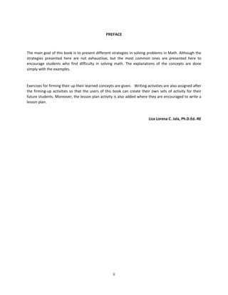 ii
PREFACE
The main goal of this book is to present different strategies in solving problems in Math. Although the
strategies presented here are not exhaustiive, but the most common ones are presented here to
encourage students who find difficulty in solving math. The explanations of the concepts are done
simply with the examples.
Exercises for firming their up their learned concepts are given. Writing activities are also assigned after
the firming-up activities so that the users of this book can create their own sets of activity for their
future students. Moreover, the lesson plan activity is also added where they are encouraged to write a
lesson plan.
Liza Lorena C. Jala, Ph.D.Ed.-RE
 