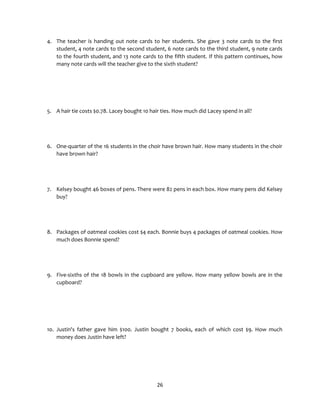 26
4. The teacher is handing out note cards to her students. She gave 3 note cards to the first
student, 4 note cards to the second student, 6 note cards to the third student, 9 note cards
to the fourth student, and 13 note cards to the fifth student. If this pattern continues, how
many note cards will the teacher give to the sixth student?
5. A hair tie costs $0.78. Lacey bought 10 hair ties. How much did Lacey spend in all?
6. One-quarter of the 16 students in the choir have brown hair. How many students in the choir
have brown hair?
7. Kelsey bought 46 boxes of pens. There were 82 pens in each box. How many pens did Kelsey
buy?
8. Packages of oatmeal cookies cost $4 each. Bonnie buys 4 packages of oatmeal cookies. How
much does Bonnie spend?
9. Five-sixths of the 18 bowls in the cupboard are yellow. How many yellow bowls are in the
cupboard?
10. Justin's father gave him $100. Justin bought 7 books, each of which cost $9. How much
money does Justin have left?
 