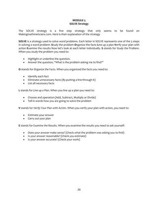 29
MODULE 5
SOLVE Strategy
The SOLVE strategy is a five step strategy that only seems to be found on
Makingmathmeticians.com. Here is their explanation of the strategy
SOLVE is a strategy used to solve word problems. Each letter in SOLVE represents one of the 5 steps
in solving a word problem: Study the problem Organize the facts Line up a plan Verify your plan with
action Examine the results Now let’s look at each letter individually. S stands for Study the Problem.
When you study the problem you need to:
• Highlight or underline the question.
• Answer the question, “What is the problem asking me to find?”
O stands for Organize the Facts. When you organized the facts you need to:
• Identify each fact
• Eliminate unnecessary facts (By putting a line through it)
• List all necessary facts
L stands for Line up a Plan. When you line up a plan you need to:
• Choose and operation (Add, Subtract, Multiply or Divide)
• Tell in words how you are going to solve the problem
V stands for Verify Your Plan with Action. When you verify your plan with action, you need to:
• Estimate your answer
• Carry out your plan
E stands for Examine the Results. When you examine the results you need to ask yourself:
• Does your answer make sense? (Check what the problem was asking you to find)
• Is your answer reasonable? (Check you estimate)
• Is your answer accurate? (Check your work)
 