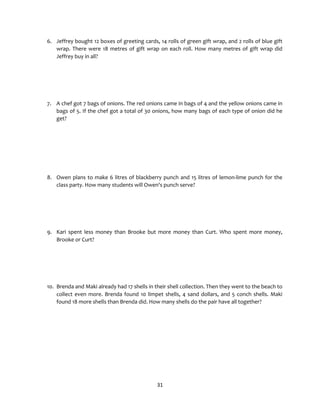 31
6. Jeffrey bought 12 boxes of greeting cards, 14 rolls of green gift wrap, and 2 rolls of blue gift
wrap. There were 18 metres of gift wrap on each roll. How many metres of gift wrap did
Jeffrey buy in all?
7. A chef got 7 bags of onions. The red onions came in bags of 4 and the yellow onions came in
bags of 5. If the chef got a total of 30 onions, how many bags of each type of onion did he
get?
8. Owen plans to make 6 litres of blackberry punch and 15 litres of lemon-lime punch for the
class party. How many students will Owen's punch serve?
9. Kari spent less money than Brooke but more money than Curt. Who spent more money,
Brooke or Curt?
10. Brenda and Maki already had 17 shells in their shell collection. Then they went to the beach to
collect even more. Brenda found 10 limpet shells, 4 sand dollars, and 5 conch shells. Maki
found 18 more shells than Brenda did. How many shells do the pair have all together?
 