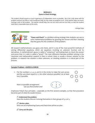 34
MODULE 6
Guess & Check Strategy
The student should acquire as much experience of independent work as possible. But if he is left alone with his
problem without any help or with insufficient help, he may make no progress at all. If the teacher helps too much,
nothing is left to the student. The teacher should help, but not too much and not too little, so that the student
shall have a reasonable share of the work.
--George Polya
"Guess and Check" is a problem-solving strategy that students can use to
solve mathematical problems by guessing the answer and then checking
that the guess fits the conditions of the problem.
All research mathematicians use guess and check, and it is one of the most powerful methods of
solving differential equations, which are equations involving an unknown function and its
derivatives. A mathematician's guess is called a "conjecture" and looking back to check the answer
and prove that it is valid, is called a "proof." The main difference between problem solving in the
classroom and mathematical research is that in school, there is usually a known solution to the
problem. In research the solution is often unknown, so checking solutions is a critical part of the
process.
Sample Problem –GUESS & CHECK
1. Put the numbers 2, 3, 4, 5, and 6 in the circles to make the sum across
and the sum down equal to 12. Are other solutions possible? List at least
two, if possible.
2
Here is a possible arrangement: 3 4 5
Can you find another one? 6
Emphasize Polya’s four principles – especially on the first several examples, so that that procedure
becomes part of what the student knows.
1st
. Understand the problem.
Have the students discuss it among themselves in their groups of 3, 4 or 5.
2nd
. Devise a plan.
Since we are emphasizing Guess and Check that will be our plan.
3rd
. Carry out the plan.
 
