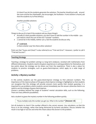 35
It is best if you let the students generate the solutions. The teacher should just walk around
the room and be the cheerleader, the encourager, the facilitator. If one solution is found, ask
that the students try to find other(s)
Another possible solutions:
2 3 2
1 3 5 2 1 5 1 5 4
4 4 3
Things to discuss (it is best if the students tell you these things):
• Actually to check possible solutions, you don’t have to add the number in the middle – you
just need to check the sum of the two “outside” numbers.
• 2 cannot be in the middle, neither can 4. Ask the students do discuss why.
4th
. Look back.
Is there a better way? Are there other solutions?
Point out that “Guess and Check” is also referred to as “Trial and Error”. However, I prefer to call it
“Trial and Success”.
Teaching Strategy
Teaching a strategy for problem solving is a long term endeavor, revisited with mathematics from
different dimensions. Students need to be given experiences in solving problems for themselves, and
key points about the strategy can be drawn out from the experience. There is also a place for
students to practice strategies, such as guess-check-improve, which apply to a wide range of
problems.
Activity 1: Mystery number
In this activity students use the guess-check-improve strategy to find unknown numbers. The
importance of the improve phase of the guess-check-improve strategy is highlighted so that students
can recognize that this strategy will provide answers more quickly than random guessing. It is
important to use problems where students cannot immediately see the answer otherwise there is no
need to use the strategy of guess-check-improve.
Choose a problem beyond the range of students’ mental calculation skills, such as the following.
There are many different possibilities.
Ask a student to guess the mystery number in the following problem quickly.
"If you multiply 14 by this number you get 252. What is the number?" [Answer: 18]
Get all students to check if the number offered is the correct answer. Use calculators, so that the
focus is on the strategy, rather than being distracted by by-hand calculation. Discuss whether the
result is too high or too low and what this means about the answer to the problem.
 
