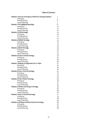 iii
Table of Contents
Module 1 The Four Principles of POLYA in Solving Problems 1
Firming-up 3
Writing Activity 6
Lesson Planning 7
Module 2 The SQRQCQ Road Map 8
Firming-up 14
Writing Activity 17
Lesson Planning 18
Module 3 STAR Strategy 19
Firming-up 20
Writing Activity 22
Lesson Planning 23
Module 4 RIDGES Strategy 24
Firming-up 25
Writing Activity 27
Lesson Planning 28
Module 5 SOLVE Strategy 29
Firming-up 30
Writing Activity 32
Lesson Planning 33
Module 6 Guess & Check Strategy 34
Firming-up 37
Writing Activity 39
Lesson Planning 40
Module 7 Making an Organized List or Table 41
Firming-up 43
Writing Activity 45
Lesson Planning 46
Module 8 Draw a Picture Strategy 47
Firming-up 50
Writing Activity 54
Lesson Planning 55
Module 9 Find a Pattern Strategy 56
Firming-up 58
Writing Activity 61
Lesson Planning 62
Module 10 Divide and Conquer Strategy 63
Firming-up 67
Writing Activity 69
Lesson Planning 70
Module 11 Start at the End Strategy 71
Firming-up 73
Writing Activity 78
Lesson Planning 79
Module 12 Writing a Number Sentence Strategy 80
Firming-up 81
Writing Activity 83
Lesson Planning 84
 