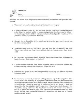 37
FIRMING-UP
Name: __________________________________ Score: ___________
Instructor: _______________________________
Directions: Find what is asked using POLYA’s method of solving problems and the “guess and check
strategy”.
1. The sum of 2 consecutive odd numbers is 45. What are the two integers?
2. A kindergarten class is going to a play with some teachers. Tickets cost 5 dollars for children
and 12 dollars for adults. A total of 20 people could go to the play. There must be at least 2
teachers to supervise the children, but no more than 10. Find all possible ways this could be
done. How can the school minimize their cost?
3. I thought of a number, added 12, then added my original number again, and the answer was
50. What was my number?
4. Some galahs were sitting in a tree. Half of them flew away, and then another 5 flew away.
Then 10 more arrived, and there were 16 galahs in the tree. How many were there to start
with?
5. On a farm there are ducks and horses. Altogether the ducks and horses have 108 legs and 36
heads. How many ducks are there on the farm?
6. A farmer has some ducks and some horses. Altogether the ducks and horses have 106 legs
and 39 heads. How many ducks and horses are there on the farm?
7. Some birds and spiders are in a shed. Altogether they have 64 legs and 17 heads. How many
spiders are there?
8. To raise money for a charity, students in a fifth grade class organized a competition at the
school's picnic. They filled a big jar of jelly beans and other students and their parents were
asked to guess how many jelly beans were in the jar. The person whose guess was closest to
the real number received a prize and, of course, the jar of jelly beans. To enter the
competition, they charged adults 1.25 YTL and children 75 kurus. Back in their classroom, they
counted the money and learned that they had earned 60.25 YTL from the competition. A
total of 65 people had made a guess. Their teacher asked them to calculate how many
parents and how many children had entered the competition. They were able to solve the
problem. Can you solve it?
 