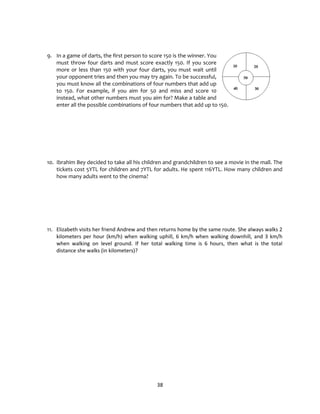 38
9. In a game of darts, the first person to score 150 is the winner. You
must throw four darts and must score exactly 150. If you score
more or less than 150 with your four darts, you must wait until
your opponent tries and then you may try again. To be successful,
you must know all the combinations of four numbers that add up
to 150. For example, if you aim for 50 and miss and score 10
instead, what other numbers must you aim for? Make a table and
enter all the possible combinations of four numbers that add up to 150.
10. Ibrahim Bey decided to take all his children and grandchildren to see a movie in the mall. The
tickets cost 5YTL for children and 7YTL for adults. He spent 116YTL. How many children and
how many adults went to the cinema?
11. Elizabeth visits her friend Andrew and then returns home by the same route. She always walks 2
kilometers per hour (km/h) when walking uphill, 6 km/h when walking downhill, and 3 km/h
when walking on level ground. If her total walking time is 6 hours, then what is the total
distance she walks (in kilometers)?
 