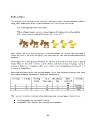 42
Ducks and horses
This activity is useful for showing how systematic recording of results can assist in solving problems
using guess-check-improve where students have to do more than multiply one number.
Start by posing the problem for students.
"A farmer has some ducks and some horses. Altogether the ducks and horses have 40 legs
and 14 heads. How many ducks and horses are there on the farm?"
Many students will guess both the numbers of horses and ducks. For example, they might draw 8
horses and 10 ducks and count the legs (52) and heads (18), and then make another guess of both
numbers.
For example, if a student guesses that there are 8 horses then there must be 6 ducks to get 14
heads. They can draw these animals, or just calculate that there are too many legs. Making a
drawing or diagram is a strategy that will be used by children right through to secondary school, so it
is a useful strategy to learn.
Encourage students to record their results in a table. Discuss how students can improve their guess
now, as they know that the number of horses must be less than 8.
# of horses # of ducks Check 14
heads
No. of
horse legs
No. of duck
legs
Total
number of
legs
Comments
8 6 / 32 12 44 Too many
5 9 / 20 18 38 Too few
6 8 / 24 16 40 Correct
There are some important principles to help students develop when using guess-check-improve:
• recording guesses and outcomes is essential
• using labeled tables is a good way to assist in working system
 