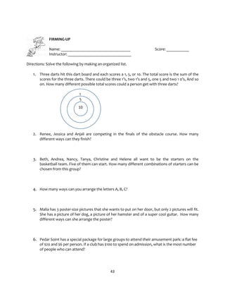 43
FIRMING-UP
Name: __________________________________ Score: ___________
Instructor: _______________________________
Directions: Solve the following by making an organized list.
1. Three darts hit this dart board and each scores a 1, 5, or 10. The total score is the sum of the
scores for the three darts. There could be three 1’s, two 1’s and 5, one 5 and two 1 0’s, And so
on. How many different possible total scores could a person get with three darts?
1
5
2. Renee, Jessica and Anjali are competing in the finals of the obstacle course. How many
different ways can they finish?
3. Beth, Andrea, Nancy, Tanya, Christine and Helene all want to be the starters on the
basketball team. Five of them can start. How many different combinations of starters can be
chosen from this group?
4. How many ways can you arrange the letters A, B, C?
5. Malia has 3 poster-size pictures that she wants to put on her door, but only 2 pictures will fit.
She has a picture of her dog, a picture of her hamster and of a super cool guitar. How many
different ways can she arrange the poster?
6. Pedar Soint has a special package for large groups to attend their amusement park: a flat fee
of $20 and $6 per person. If a club has $100 to spend on admission, what is the most number
of people who can attend?
10
 