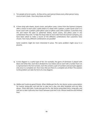 44
7. Ten people arrive at a party. As they arrive, each person kisses every other person twice,
once on each cheek. How many kisses are there?
8. A linen shop sells sheets, duvet covers, and pillow cases. Linens from the Easirest Company
offer a choice in each color: a plain sheet or a sheet with a pattern, a plain duvet cover or a
duvet cover with a pattern, plain pillow cases or pillow cases with a pattern. Customers may
mix and match the plain or patterned sheets, duvet covers, and pillow cases in any
combination they wish. To help the shop make its next order from the Easirest Company, you
have been asked to make a record of the different combinations that customers have
chosen. How many different combinations are possible?
Some students might be more interested in pizza. The same problem might occur in a
pizzeria.
9. A tree diagram is a useful type of list. For example, the game of dominoes is played with
black and white tiles. Each tile is divided into two halves and on each half a number from 0-6
is represented in the form of dots. Each tile contains a pair of numbers and each pair appears
only once in a complete set. How many tiles are there in a complete set of tiles? The solution
to this problem can take the form of a tree diagram.
10. Melike and Funda are good friends. When Melike got the flu, her doctor wrote a prescription
for twenty 30mg pills, and told her to take two a day, one after breakfast and one after
dinner. Three days later, Funda also got the flu. Her doctor prescribed thirty 20mg pills, and
told her to take a pill every four hours between 9:00 and 21:00. Whose medicine was finished
first?
 