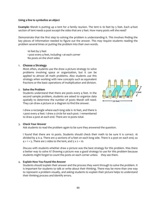 49
Using a line to symbolize an object
Example: Marah is putting up a tent for a family reunion. The tent is 16 feet by 5 feet. Each 4-foot
section of tent needs a post except the sides that are 5 feet. How many posts will she need?
Demonstrate that the first step to solving the problem is understanding it. This involves finding the
key pieces of information needed to figure out the answer. This may require students reading the
problem several times or putting the problem into their own words.
16 feet by 5 feet
1 post every 4 feet, including 1 at each corner
No posts on the short sides
1. Choose a Strategy
Most often, students use the draw a picture strategy to solve
problems involving space or organization, but it can be
applied to almost all math problems. Also students use this
strategy when working with new concepts such as equivalent
fractions or the basic operations of multiplication and division.
2. Solve the Problem
Students understand that there are posts every 4 feet. In the
second sample problem, students are asked to organize data
spatially to determine the number of posts Marah will need.
They can draw a picture or a diagram to find the answer.
I drew a rectangle where each long side is 16 feet, and there is
1 post every 4 feet. I drew a circle for each post. I remembered
to draw a post at each end. There are 10 posts total.
3. Check Your Answer
Ask students to read the problem again to be sure they answered the question.
I found that there are 10 posts. Students should check their math to be sure it is correct. 16
divided by 4 is 4. There are 4 sections of 4 feet on each long side. There is a post on each end, so
4 + 1 = 5. There are 2 sides to the tent, and 5 x 2 = 10.
Discuss with students whether draw a picture was the best strategy for this problem. Was there
a better way to solve it? Drawing a picture was a good strategy to use for this problem because
students might forget to count the posts on each corner unless they see them.
4. Explain How You Found the Answer
Students should explain their answer and the process they went through to solve the problem. It
is important for students to talk or write about their thinking. There may be more than one way
to represent a problem visually, and asking students to explain their picture helps to understand
their thinking process and identify errors.
 