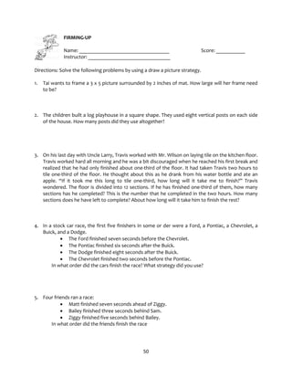 50
FIRMING-UP
Name: __________________________________ Score: ___________
Instructor: _______________________________
Directions: Solve the following problems by using a draw a picture strategy.
1. Tai wants to frame a 3 x 5 picture surrounded by 2 inches of mat. How large will her frame need
to be?
2. The children built a log playhouse in a square shape. They used eight vertical posts on each side
of the house. How many posts did they use altogether?
3. On his last day with Uncle Larry, Travis worked with Mr. Wilson on laying tile on the kitchen floor.
Travis worked hard all morning and he was a bit discouraged when he reached his first break and
realized that he had only finished about one-third of the floor. It had taken Travis two hours to
tile one-third of the floor. He thought about this as he drank from his water bottle and ate an
apple. “If it took me this long to tile one-third, how long will it take me to finish?” Travis
wondered. The floor is divided into 12 sections. If he has finished one-third of them, how many
sections has he completed? This is the number that he completed in the two hours. How many
sections does he have left to complete? About how long will it take him to finish the rest?
4. In a stock car race, the first five finishers in some or der were a Ford, a Pontiac, a Chevrolet, a
Buick, and a Dodge.
• The Ford finished seven seconds before the Chevrolet.
• The Pontiac finished six seconds after the Buick.
• The Dodge finished eight seconds after the Buick.
• The Chevrolet finished two seconds before the Pontiac.
In what order did the cars finish the race? What strategy did you use?
5. Four friends ran a race:
• Matt finished seven seconds ahead of Ziggy.
• Bailey finished three seconds behind Sam.
• Ziggy finished five seconds behind Bailey.
In what order did the friends finish the race
 