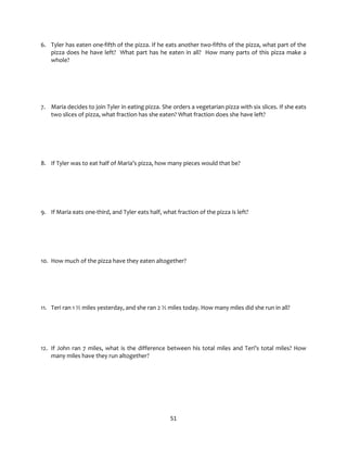 51
6. Tyler has eaten one-fifth of the pizza. If he eats another two-fifths of the pizza, what part of the
pizza does he have left? What part has he eaten in all? How many parts of this pizza make a
whole?
7. Maria decides to join Tyler in eating pizza. She orders a vegetarian pizza with six slices. If she eats
two slices of pizza, what fraction has she eaten? What fraction does she have left?
8. If Tyler was to eat half of Maria’s pizza, how many pieces would that be?
9. If Maria eats one-third, and Tyler eats half, what fraction of the pizza is left?
10. How much of the pizza have they eaten altogether?
11. Teri ran 1 ½ miles yesterday, and she ran 2 ½ miles today. How many miles did she run in all?
12. If John ran 7 miles, what is the difference between his total miles and Teri’s total miles? How
many miles have they run altogether?
 