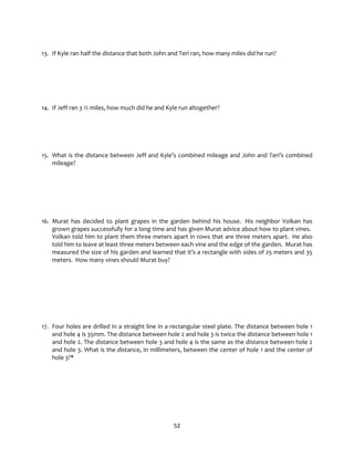 52
13. If Kyle ran half the distance that both John and Teri ran, how many miles did he run?
14. If Jeff ran 3 ½ miles, how much did he and Kyle run altogether?
15. What is the distance between Jeff and Kyle’s combined mileage and John and Teri’s combined
mileage?
16. Murat has decided to plant grapes in the garden behind his house. His neighbor Volkan has
grown grapes successfully for a long time and has given Murat advice about how to plant vines.
Volkan told him to plant them three meters apart in rows that are three meters apart. He also
told him to leave at least three meters between each vine and the edge of the garden. Murat has
measured the size of his garden and learned that it’s a rectangle with sides of 25 meters and 35
meters. How many vines should Murat buy?
17. Four holes are drilled in a straight line in a rectangular steel plate. The distance between hole 1
and hole 4 is 35mm. The distance between hole 2 and hole 3 is twice the distance between hole 1
and hole 2. The distance between hole 3 and hole 4 is the same as the distance between hole 2
and hole 3. What is the distance, in millimeters, between the center of hole 1 and the center of
hole 3?*
 