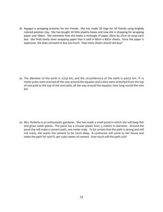 53
18. Ayşegul is wrapping presents for her friends. She has made 10 rings for 10 friends using brightly
colored polymer clay. She has bought 10 little jewelry boxes and now she is shopping for wrapping
paper and ribbon. She estimates that she needs a rectangle of paper 20cm by 15cm to wrap each
box. She finds lovely silver wrapping paper that is sold in 60cm x 60cm sheets. Since the paper is
expensive, she does not want to buy too much. How many sheets should she buy?
19. The diameter of the earth is 12756 km, and the circumference of the earth is 40075 km. If 15
meter poles were erected all the way around the equator and a wire were stretched from the top
of one pole to the top of the next pole, all the way around the equator, how long would the wire
be?
20. Mrs. Roberts is an enthusiastic gardener. She has made a small pond in which she will keep fish
and grow water plants. The pond has a circular plastic liner, 3 meters in diameter. Around the
pond she will make a cement path, one meter wide. To be certain that the path is strong and will
not crack, she wants the cement to be 20cm deep. A contractor will come to her house and
make the path for 100YTL per cubic meter of cement. How much will the path cost?
 