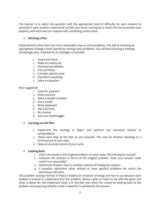 2
The teacher is to select the question with the appropriate level of difficulty for each student to
ascertain if each student understands at their own level, moving up or down the list to prompt each
student, until each one can respond with something constructive.
• Devising a Plan
Pólya mentions that there are many reasonable ways to solve problems. The skill at choosing an
appropriate strategy is best learned by solving many problems. You will find choosing a strategy
increasingly easy. A partial list of strategies is included:
1. Guess and check
2. Make an orderly list
3. Eliminate possibilities
4. Use symmetry
5. Consider special cases
6. Use direct reasoning
7. Solve an equation
Also suggested:
1. Look for a pattern
2. Draw a picture
3. Solve a simpler problem
4. Use a model
5. Work backward
6. Use a formula
7. Be creative
8. Use your head/noggin
• Carrying out the Plan
1. Implement the strategy in Step 2 and perform any necessary actions or
computations.
2. Check each step of the plan as you proceed. This may be intuitive checking or a
formal proof of each step.
3. Keep an accurate record of your work.
• Looking Back
1. Check the results in the original problem. In some cases, this will require a proof.
2. Interpret the solution in terms of the original problem. Does your answer make
sense? Is it reasonable?
3. Determine whether there is another method of finding the solution.
4. If possible, determine other related or more general problems for which the
techniques will work.
This problem solving method of Polya is helpful on whatever strategy one has to use because each
student is trained to understand first the problem, devise a plan on what to do with the given and
what is asked for, the implement what is in the plan and check the results by looking back at the
problem and assessing whether what is asked for is satisfied by the answer.
 