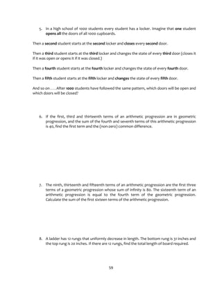 59
5. In a high school of 1000 students every student has a locker. Imagine that one student
opens all the doors of all 1000 cupboards.
Then a second student starts at the second locker and closes every second door.
Then a third student starts at the third locker and changes the state of every third door (closes it
if it was open or opens it if it was closed.)
Then a fourth student starts at the fourth locker and changes the state of every fourth door.
Then a fifth student starts at the fifth locker and changes the state of every fifth door.
And so on . . . After 1000 students have followed the same pattern, which doors will be open and
which doors will be closed?
6. If the first, third and thirteenth terms of an arithmetic progression are in geometric
progression, and the sum of the fourth and seventh terms of this arithmetic progression
is 40, find the first term and the (non-zero) common difference.
7. The ninth, thirteenth and fifteenth terms of an arithmetic progression are the first three
terms of a geometric progression whose sum of infinity is 80. The sixteenth term of an
arithmetic progression is equal to the fourth term of the geometric progression.
Calculate the sum of the first sixteen terms of the arithmetic progression.
8. A ladder has 12 rungs that uniformly decrease in length. The bottom rung is 31 inches and
the top rung is 20 inches. If there are 12 rungs, find the total length of board required.
 