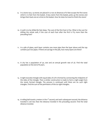 60
9. In a stone race, 14 stones are placed in a row at distances of 6 feet except the first stone
which is 10 feet from the basket. A boy starts from the basket, picks up the stones and
brings them back one at a time to the basket. How far does he travel to finish the stone?
10. A well is to be drilled 80 feet deep. The cost of the first foot is P50. What is the cost for
drilling the whole well, if the cost of each foot after the first is P15 more than the
preceding foot?
11. In a pile of pipes, each layer contains one more pipe than the layer above and the top
contains just two pipes. If there are 90 logs in the pile, how many layers are there?
12. A city has a population of 30, 000 and an annual growth rate of 3%. Find the total
population at the end of 8 years.
13. A right isosceles triangle with equal sides of 4 ft is formed by connecting the midpoints of
the sides of the triangle. Then a similar construction is made to form a right angle from
the newly formed triangle. The process is continued until there are six such right
triangles. Find the sum of the perimeters of the six right triangles.
14. A rolling ball travels 5 meters in the 1st
second, and each subsequent second, the distance
traveled is 20% less than the distance traveled in the preceding second. Find the total
distance traveled.
 