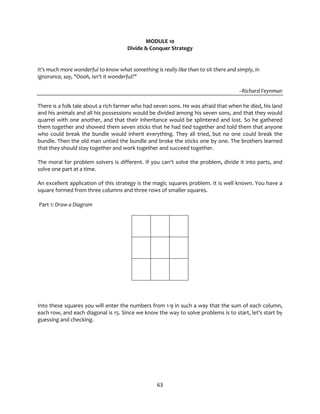 63
MODULE 10
Divide & Conquer Strategy
It's much more wonderful to know what something is really like than to sit there and simply, in
ignorance, say, "Oooh, isn't it wonderful?"
--Richard Feynman
There is a folk tale about a rich farmer who had seven sons. He was afraid that when he died, his land
and his animals and all his possessions would be divided among his seven sons, and that they would
quarrel with one another, and that their inheritance would be splintered and lost. So he gathered
them together and showed them seven sticks that he had tied together and told them that anyone
who could break the bundle would inherit everything. They all tried, but no one could break the
bundle. Then the old man untied the bundle and broke the sticks one by one. The brothers learned
that they should stay together and work together and succeed together.
The moral for problem solvers is different. If you can't solve the problem, divide it into parts, and
solve one part at a time.
An excellent application of this strategy is the magic squares problem. It is well known. You have a
square formed from three columns and three rows of smaller squares.
Part 1: Draw a Diagram
Into these squares you will enter the numbers from 1-9 in such a way that the sum of each column,
each row, and each diagonal is 15. Since we know the way to solve problems is to start, let's start by
guessing and checking.
 