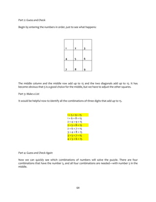 64
Part 2: Guess and Check
Begin by entering the numbers in order, just to see what happens:
1 2 3
4 5 6
7 8 9
The middle column and the middle row add up to 15 and the two diagonals add up to 15. It has
become obvious that 5 is a good choice for the middle, but we have to adjust the other squares.
Part 3: Make a List
It would be helpful now to identify all the combinations of three digits that add up to 15.
1 + 5 + 9 = 15
1 + 6 + 8 = 15
2 + 4 + 9 = 15
2 + 5 + 8 = 15
2 + 6 + 7 = 15
3 + 4 + 8 = 15
3 + 5 + 7 = 15
4 + 5 + 6 = 15
Part 4: Guess and Check Again
Now we can quickly see which combinations of numbers will solve the puzzle. There are four
combinations that have the number 5, and all four combinations are needed—with number 5 in the
middle.
 