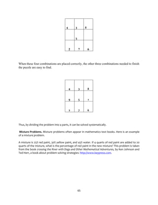 65
4 3 8
5
2 7 6
When these four combinations are placed correctly, the other three combinations needed to finish
the puzzle are easy to find.
4 3 8
9 5 1
2 7 6
Thus, by dividing the problem into 4 parts, it can be solved systematically.
Mixture Problems. Mixture problems often appear in mathematics text books. Here is an example
of a mixture problem.
A mixture is 25% red paint, 30% yellow paint, and 45% water. If 4 quarts of red paint are added to 20
quarts of the mixture, what is the percentage of red paint in the new mixture? This problem is taken
from the book crossing the River with Dogs and Other Mathematical Adventures, by Ken Johnson and
Ted Herr, a book about problem solving strategies: http://www.keypress.com.
 