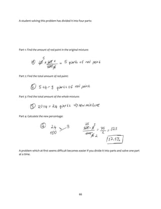 66
A student solving this problem has divided it into four parts:
Part 1: Find the amount of red paint in the original mixture:
Part 2: Find the total amount of red paint:
Part 3: Find the total amount of the whole mixture:
Part 4: Calculate the new percentage:
A problem which at first seems difficult becomes easier if you divide it into parts and solve one part
at a time.
 