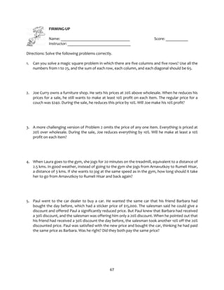 67
FIRMING-UP
Name: __________________________________ Score: ___________
Instructor: _______________________________
Directions: Solve the following problems correctly.
1. Can you solve a magic square problem in which there are five columns and five rows? Use all the
numbers from 1 to 25, and the sum of each row, each column, and each diagonal should be 65.
2. Joe Curry owns a furniture shop. He sets his prices at 20% above wholesale. When he reduces his
prices for a sale, he still wants to make at least 10% profit on each item. The regular price for a
couch was $240. During the sale, he reduces this price by 10%. Will Joe make his 10% profit?
3. A more challenging version of Problem 2 omits the price of any one item. Everything is priced at
20% over wholesale. During the sale, Joe reduces everything by 10%. Will he make at least a 10%
profit on each item?
4. When Laura goes to the gym, she jogs for 20 minutes on the treadmill, equivalent to a distance of
2.5 kms. In good weather, instead of going to the gym she jogs from Arnavutkoy to Rumeli Hisar,
a distance of 3 kms. If she wants to jog at the same speed as in the gym, how long should it take
her to go from Arnavutkoy to Rumeli Hisar and back again?
5. Paul went to the car dealer to buy a car. He wanted the same car that his friend Barbara had
bought the day before, which had a sticker price of $15,000. The salesman said he could give a
discount and offered Paul a significantly reduced price. But Paul knew that Barbara had received
a 30% discount, and the salesman was offering him only a 20% discount. When he pointed out that
his friend had received a 30% discount the day before, the salesman took another 10% off the 20%
discounted price. Paul was satisfied with the new price and bought the car, thinking he had paid
the same price as Barbara. Was he right? Did they both pay the same price?
 