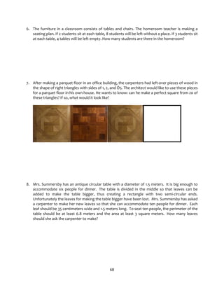 68
6. The furniture in a classroom consists of tables and chairs. The homeroom teacher is making a
seating plan. If 2 students sit at each table, 8 students will be left without a place. If 3 students sit
at each table, 4 tables will be left empty. How many students are there in the homeroom?
7. After making a parquet floor in an office building, the carpenters had left-over pieces of wood in
the shape of right triangles with sides of 1, 2, and Ö5. The architect would like to use these pieces
for a parquet floor in his own house. He wants to know: can he make a perfect square from 20 of
these triangles? If so, what would it look like?
8. Mrs. Summersby has an antique circular table with a diameter of 1.5 meters. It is big enough to
accommodate six people for dinner. The table is divided in the middle so that leaves can be
added to make the table bigger, thus creating a rectangle with two semi-circular ends.
Unfortunately the leaves for making the table bigger have been lost. Mrs. Summersby has asked
a carpenter to make her new leaves so that she can accommodate ten people for dinner. Each
leaf should be 35 centimeters wide and 1.5 meters long. To seat ten people, the perimeter of the
table should be at least 6.8 meters and the area at least 3 square meters. How many leaves
should she ask the carpenter to make?
 